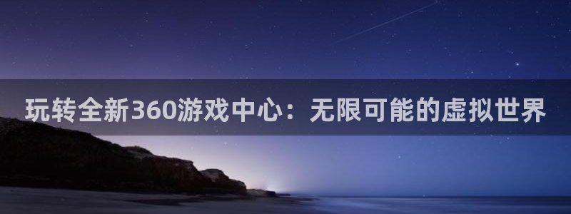 杏悦登录入口：玩转全新360游戏中心：无限可能的虚拟世界