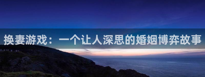 杏悦娱乐注册地址是哪里：换妻游戏：一个让人深思的婚姻博弈故事