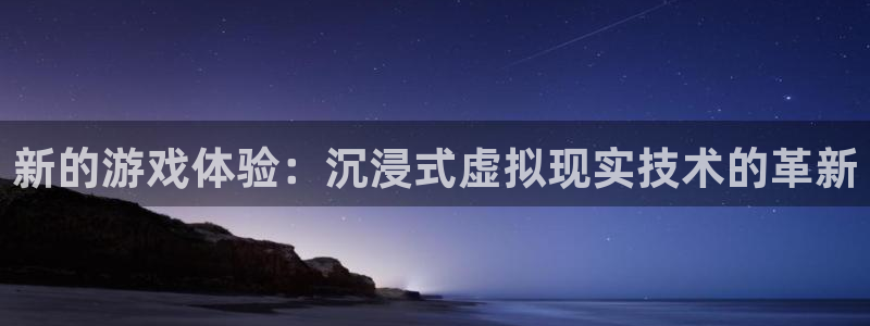 杏悦平台可靠吗：新的游戏体验：沉浸式虚拟现实技术的革新